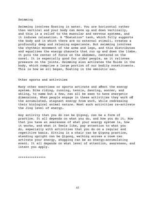 Swimming

Swimming involves ﬂoating in water. You are horizontal rather
than vertical and your body can move up and down vertically,
and this is a relief to the muscular and nervous systems, and
it induces relaxation. A “ﬂoatation” tank, which fully supports
the body and in which there are no external stimuli, creates a
profoundly deep and relaxing experience. But swimming involves
the rhythmic movement of the arms and legs, and this distributes
and equalizes the energy channels that run up and down the limbs.
It puts the center of focus on the abdomen, centered on the
navel. It is especially good for older people, as it relieves
pressure on the joints. Swimming also activates the ﬂuids in the
body, which comprise a large portion of our bodily constituents.
This is how we all began, ﬂoating in the amniotic sac.


Other sports and activities

Many other exercises or sports activate and aﬀect the energy
system. Bike riding, running, tennis, dancing, soccer, and
skiing, to name but a few, can all be seen to have energetic
dimensions. When people engage in these activities they work oﬀ
the accumulated, stagnant energy from work, while redressing
their biological animal nature. Most such activities re-activate
the Jing level of energy.

Any activity that you do can be Qigong, can be a form of
practice. It all depends on what you do, and how you do it. Now
that you have an awareness of what your energy system is, how
it works, and what it feels like, pay attention to what you
do, especially with activities that you do on a regular and
repetitive basis. Sitting in a chair can be Qigong practice,
standing upright can be Qigong, walking across a room can
activate your energy, shopping can be an energy-accumulating
event. It all depends on what level of attention, awareness, and
intent you apply.


***************




                               43
 