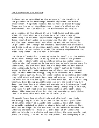 THE ENVIRONMENT AND ECOLOGY


Ecology can be described as the science of the totality of
the patterns of relationships between organisms and their
environment. A speciﬁc concern for us here is Human Ecology.
There are two major considerations - people’s eﬀect on the
environment, and the eﬀect of the environment on people.

As a species on the planet it is a well-known and accepted
scientiﬁc fact that we are close to a delicate stage of
disturbing the external environment beyond a critical point.
Human created pollution is degenerating the air, the water,
and the upper atmosphere, and altering weather patterns. Soil
is polluted. The icecaps are melting. Irreplaceable resources
are being used up in enormous quantities, and the world’s human
population is continuing to grow. The primary requirements for
sustaining human life are now in question.

The focus of attention in energy usage is usually on the amount
of external energy that is being used to sustain our present
lifestyle - electricity and petroleum being two major issues.
Perhaps the real question is how much energy each person uses for
themselves, and how much eﬀicient use they make of the energy
they inherently have. If a person’s energy system is working
properly they will make maximum use of their own energy, and
require less external energy. They will function as a better
energy-using system. Also, if their system is operating correctly
they will want, and need, less external energy. They will make
the most use of the energy of the food they eat, and the air they
breathe. Some Qigong practitioners can eat one meal every few
days, get four hours of sleep and operate at a high-energy level
output the rest of the time. Periodically, every couple of days,
they have to get full rest and recuperation with eight hours
sleep, like everyone else, but they can operate at much higher
levels on much less than most of us usually do.

If people learn how to eﬀectively and eﬀiciently use their
own energy they will not be driven to use up vast quantities
of external energy to satisfy some internal need that could
be equally satisﬁed by doing a simple internal practice. They
will not be compelled and addicted to ﬁnd external answers for
internal imbalances - they will take care of it themselves
sitting quietly in a chair, and practicing. The more people that
practice Qigong, the better for the planet, and everybody else.

                               44
 