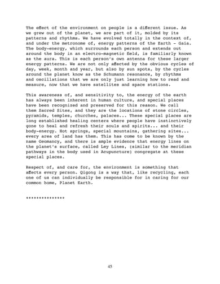 The eﬀect of the environment on people is a diﬀerent issue. As
we grew out of the planet, we are part of it, molded by its
patterns and rhythms. We have evolved totally in the context of,
and under the metronome of, energy patterns of the Earth - Gaia.
The body-energy, which surrounds each person and extends out
around the body in an electro-magnetic ﬁeld, is familiarly known
as the aura. This is each person’s own antenna for these larger
energy patterns. We are not only aﬀected by the obvious cycles of
day, week, month and year, but also by sun spots, by the cycles
around the planet know as the Schumann resonance, by rhythms
and oscillations that we are only just learning how to read and
measure, now that we have satellites and space stations.

This awareness of, and sensitivity to, the energy of the earth
has always been inherent in human culture, and special places
have been recognized and preserved for this reason. We call
them Sacred Sites, and they are the locations of stone circles,
pyramids, temples, churches, palaces... These special places are
long established healing centers where people have instinctively
gone to heal and refresh their souls and spirits... and their
body-energy. Hot springs, special mountains, gathering sites...
every area of land has them. This has come to be known by the
name Geomancy, and there is ample evidence that energy lines on
the planet’s surface, called Ley Lines, (similar to the meridian
pathways in the body used in Acupuncture) congregate at these
special places.

Respect of, and care for, the environment is something that
aﬀects every person. Qigong is a way that, like recycling, each
one of us can individually be responsible for in caring for our
common home, Planet Earth.


***************




                               45
 