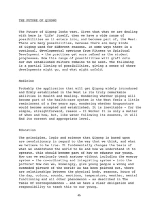 THE FUTURE OF QIGONG


The Future of Qigong looks vast. Given that what we are dealing
with here is ‘Life’ itself, then we have a wide range of
possibilities as it enters into, and becomes part of, the West.
There are many possibilities, because there are many kinds
of Qigong used for diﬀerent reasons. In some ways there is a
continual, developmental spectrum from Fitness to Spiritual
Development - the practices get more reﬁned as the student
progresses. How this range of possibilities will graft onto
our own established culture remains to be seen. The following
is a partial listing of possibilities, giving a sense of where
developments might go, and what might unfold.


Medicine

Probably the application that will get Qigong widely introduced
and ﬁrmly established in the West is its truly remarkable
abilities in Health and Healing. Wondering whether Qigong will
become part of the health-care system in the West feels a little
reminiscent of a few years ago, wondering whether Acupuncture
would become accepted and established. It is inevitable - for the
simple, straightforward, reason - It Works! It is only a matter
of when and how, but, like water following its essence, it will
ﬁnd its correct and appropriate level.


Education

The principles, logic and science that Qigong is based upon
are revolutionary in regard to the way that we think, and what
we believe to be true. It fundamentally changes the basis of
what we understand the world to be and how we understand it to
operate. This should become part of how we educate our young.
How can we seriously teach anatomy without including the energy
system - the co-ordinating and integrating system - into the
picture? How can we, knowingly, give young people a wrong and
outmoded picture of the world? As has been pointed out, there
are relationships between the physical body, seasons, hours of
the day, colors, sounds, emotions, temperature, weather, mental
functioning and all other phenomenon - as described in The
Table Of Correspondences - and we have a clear obligation and
responsibility to teach this to our young.

                               46
 