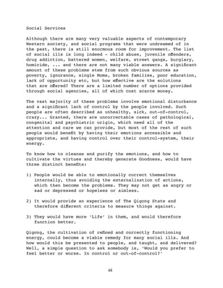 Social Services

Although there are many very valuable aspects of contemporary
Western society, and social programs that were undreamed of in
the past, there is still enormous room for improvement. The list
of social ills is long indeed - child abuse, juvenile oﬀenders,
drug addiction, battered women, welfare, street gangs, burglary,
homicide, ... and there are not many viable answers. A signiﬁcant
amount of these problems stem from such obvious sources as
poverty, ignorance, single Moms, broken families, poor education,
lack of opportunity etc, but how eﬀective are the solutions
that are oﬀered? There are a limited number of options provided
through social agencies, all of which cost scarce money.

The vast majority of these problems involve emotional disturbance
and a signiﬁcant lack of control by the people involved. Such
people are often described as unhealthy, sick, out-of-control,
crazy... Granted, there are uncorrectable cases of pathological,
congenital and psychiatric origin, which need all of the
attention and care we can provide, but most of the rest of such
people would beneﬁt by having their emotions accessible and
appropriate, and having control over their control-system, their
energy.

To know how to cleanse and purify the emotions, and how to
cultivate the virtues and thereby generate Goodness, would have
three distinct beneﬁts:

1) People would be able to emotionally correct themselves
   internally, thus avoiding the externalization of actions,
   which then become the problems. They may not get as angry or
   sad or depressed or hopeless or aimless.

2) It would provide an experience of The Qigong State and
   therefore diﬀerent criteria to measure things against.

3) They would have more ‘Life’ in them, and would therefore
   function better.

Qigong, the cultivation of reﬁned and correctly functioning
energy, could become a viable remedy for many social ills. And
how would this be presented to people, and taught, and delivered?
Well, a simple question to ask somebody is, ‘Would you prefer to
feel better or worse. In control or out-of-control?’


                               48
 