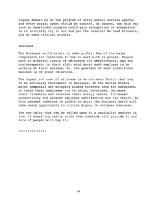 Qigong should be on the program of every social service agency,
and every social agent should be trained. Of course, the only way
such an unorthodox program could gain recognition or acceptance
is to initially try it out and get the results! We need Pioneers,
and we need clinical studies.


Business

The Business world exists to make proﬁts. One of the major
components and resources it has to work with is people. People
work at diﬀerent levels of eﬀiciency and eﬀectiveness, and any
businessperson in their right mind wants each employee to be
working at their maximum. So, the question of what constitutes
maximum is of great relevance.

The impact and cost of sickness is an enormous factor that has
to be seriously considered in Business. In the United States
major companies are bringing Qigong teachers into the workplace,
to teach their employees how to relax, de-stress, decrease
their tiredness and increase their energy levels. Increased
productivity and greater employee satisfaction are the result. As
this becomes reﬂected in proﬁts no doubt the business world will
take every opportunity to utilize Qigong to increase business.

The one thing that can be relied upon in a capitalist society is
that if something really works then somebody will provide it and
lots of people will buy it.


***************




                               49
 