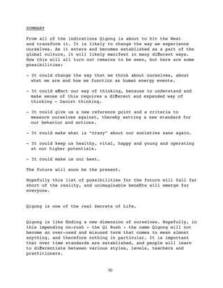 SUMMARY

From all of the indications Qigong is about to hit the West
and transform it. It is likely to change the way we experience
ourselves. As it enters and becomes established as a part of the
global culture, it will likely manifest in many diﬀerent ways.
How this will all turn out remains to be seen, but here are some
possibilities:

- It could change the way that we think about ourselves, about
  what we are and how we function as human energy events.

- It could eﬀect our way of thinking, because to understand and
  make sense of this requires a diﬀerent and expanded way of
  thinking - Daoist thinking.

- It could give us a new reference point and a criteria to
  measure ourselves against, thereby setting a new standard for
  our behavior and actions.

- It could make what is “crazy” about our societies sane again.

- It could keep us healthy, vital, happy and young and operating
  at our higher potentials.

- It could make us our best.

The future will soon be the present.

Hopefully this list of possibilities for the future will fall far
short of the reality, and unimaginable beneﬁts will emerge for
everyone.


Qigong is one of the real Secrets of Life.


Qigong is like ﬁnding a new dimension of ourselves. Hopefully, in
this impending on-rush - the Qi Rush - the name Qigong will not
become an over-used and misused term that comes to mean almost
anything, and therefore nothing in particular. It is important
that over time standards are established, and people will learn
to diﬀerentiate between various styles, levels, teachers and
practitioners.


                               50
 