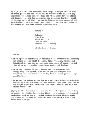 My hope is that this document will inspire people to try some
of these practices and learn how to become aware of, and pay
attention to, their energy. They can then learn how to adjust
and improve it, and ﬁnd a teacher and progress further, until
it becomes part of their being. As Qigong becomes accepted and
established, the most important thing is that the awareness of
our energy ﬁlters into common consciousness.


                      HEALTH =

                      Balance,
                      Free Flow,
                      Right Quality,
                      Good Volume, &
                      Correct Relationship

                      of the Energy System


Consider:

* If we operate according to criteria that emphasize maintaining
  our energy at the right Balance, Flow, Quality, Volume and
  Relationship, how can we not take good care of ourselves and
  rise above our transient emotions, wants and desires?

* If we are focused on cultivating and transforming our
  energy-body and spirit, how can we get preoccupied and
  ﬁxated on our own immediate needs, feelings and personal ego
  gratiﬁcation?

* If we see ourselves primarily as a delicate inter-relationship
  aﬀected by numerous internal and external energies, how can we
  any longer separate ourselves from other people, society and
  nature around us?

Qigong is The Dao entering into the West, Yin joining with Yang
to create the Whole. Practicing Qigong is a process of personal
evolution, and an act of social responsibility. Qigong holds
the potential to make us healthy, sane and happy - and truly
Alive with Energy.




                                 51
 