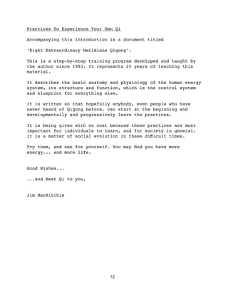 Practices To Experience Your Own Qi

Accompanying this Introduction is a document titled

‘Eight Extraordinary Meridians Qigong’.

This is a step-by-step training program developed and taught by
the author since 1983. It represents 25 years of teaching this
material.

It describes the basic anatomy and physiology of the human energy
system, its structure and function, which is the control system
and blueprint for everything else.

It is written so that hopefully anybody, even people who have
never heard of Qigong before, can start at the beginning and
developmentally and progressively learn the practices.

It is being given with no cost because these practices are most
important for individuals to learn, and for society in general.
It is a matter of social evolution in these diﬀicult times.

Try them, and see for yourself. You may ﬁnd you have more
energy... and more life.


Good Wishes...

...and Best Qi to you,


Jim MacRitchie




                               52
 
