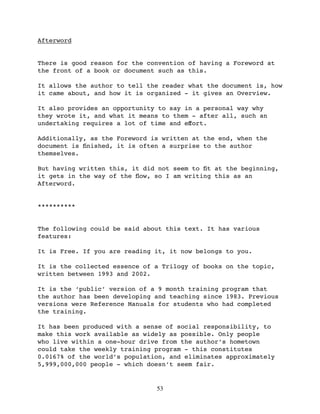 Afterword


There is good reason for the convention of having a Foreword at
the front of a book or document such as this.

It allows the author to tell the reader what the document is, how
it came about, and how it is organized - it gives an Overview.

It also provides an opportunity to say in a personal way why
they wrote it, and what it means to them - after all, such an
undertaking requires a lot of time and eﬀort.

Additionally, as the Foreword is written at the end, when the
document is ﬁnished, it is often a surprise to the author
themselves.

But having written this, it did not seem to ﬁt at the beginning,
it gets in the way of the ﬂow, so I am writing this as an
Afterword.


**********


The following could be said about this text. It has various
features:

It is Free. If you are reading it, it now belongs to you.

It is the collected essence of a Trilogy of books on the topic,
written between 1993 and 2002.

It is the ‘public’ version of a 9 month training program that
the author has been developing and teaching since 1983. Previous
versions were Reference Manuals for students who had completed
the training.

It has been produced with a sense of social responsibility, to
make this work available as widely as possible. Only people
who live within a one-hour drive from the author’s hometown
could take the weekly training program - this constitutes
0.0167% of the world’s population, and eliminates approximately
5,999,000,000 people - which doesn’t seem fair.


                               53
 