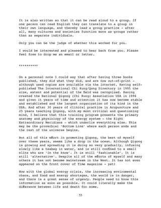 It is also written so that it can be read aloud to a group. If
one person can read English they can translate to a group in
their own language, and thereby lead a group practice - after
all, many cultures and societies function more as groups rather
than as separate individuals.

Only you can be the judge of whether this worked for you.

I would be interested and pleased to hear back from you. Please
feel free to drop me an email or letter.


**********


On a personal note I could say that after having three books
published, they did what they did, and are now out-of-print -
although used copies are available via the internet. Having self-
published The International Chi Kung/Qong Directory in 1995 the
size, extent and potential of the ﬁeld was recognized. Having
created the National Qigong (Chi Kung) Association USA in 1996
and given it years of time and attention it has now become stable
and established and the largest organization of its kind in the
USA. And after 30 years of clinical practice in Acupuncture and
25 years teaching Qigong, with my most critical and questioning
mind, I believe that this training program presents the primary
anatomy and physiology of the energy system - the Eight
Extraordinary Meridians - which underlie everything else. This
may be the proverbial ‘Bottom Line’ where each person ends and
the rest of the universe begins.

But all of this eﬀort in promoting Qigong, the best of myself
over these years, seems like a drop in the ocean. Although Qigong
is growing and spreading it is doing so very gradually, infusing
slowly like a teabag in water, and is still conﬁned to a small
elite who are ‘in the know’. It is still ‘fashionable’. It is
still ‘alternative’. Despite all of the eﬀorts of myself and many
others it has not become mainstream in the West. It has not even
appeared on the front cover of Time magazine - yet!

Now with the global energy crisis, the increasing enviromental
chaos, and food and energy shortages, the world is in danger,
and there is a great sense of urgency. People need to know this
information as soon as possible. It could literally make the
diﬀerence between life and death for some.

                               55
 