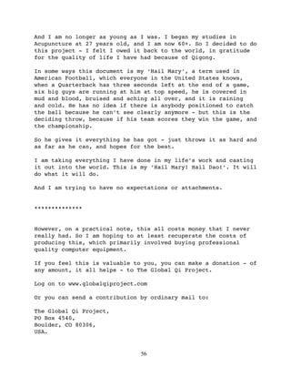 And I am no longer as young as I was. I began my studies in
Acupuncture at 27 years old, and I am now 60+. So I decided to do
this project - I felt I owed it back to the world, in gratitude
for the quality of life I have had because of Qigong.

In some ways this document is my ‘Hail Mary’, a term used in
American Football, which everyone in the United States knows,
when a Quarterback has three seconds left at the end of a game,
six big guys are running at him at top speed, he is covered in
mud and blood, bruised and aching all over, and it is raining
and cold. He has no idea if there is anybody positioned to catch
the ball because he can’t see clearly anymore - but this is the
deciding throw, because if his team scores they win the game, and
the championship.

So he gives it everything he has got - just throws it as hard and
as far as he can, and hopes for the best.

I am taking everything I have done in my life’s work and casting
it out into the world. This is my ‘Hail Mary! Hail Dao!’. It will
do what it will do.

And I am trying to have no expectations or attachments.


**************


However, on a practical note, this all costs money that I never
really had. So I am hoping to at least recuperate the costs of
producing this, which primarily involved buying professional
quality computer equipment.

If you feel this is valuable to you, you can make a donation - of
any amount, it all helps - to The Global Qi Project.

Log on to www.globalqiproject.com

Or you can send a contribution by ordinary mail to:

The Global Qi Project,
PO Box 4540,
Boulder, CO 80306,
USA.


                               56
 