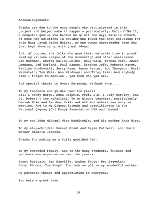 Acknowledgements

Thanks are due to the many people who participated in this
project and helped make it happen - particularly: Colin O’Neill,
a computer genius who backed me up all the way; Karelle Scharﬀ,
of Best Mac Solutions in Boulder who found the best solutions for
this Mac; Layah Bachs McLean, my one woman cheerleader team who
just kept showing up with great ideas.

And, of course, the folks who gave their valuable time in proof
reading various stages of the manuscript and other assistance:
Jan Bachman, Sherry Ballou-Dolman, Doug Cain, Teresa Cain, Jesse
Dammann, Jeﬀ Durland, Paul Hansen, Stephen Joﬀe, Rebecca Maret,
Paulina Mundkowski, Jerry Ryan, Jason Sauter, Rob Thompson, David
Weinstein, Tom Weis, Ann Windnagel and Turaj Zaim. And anybody
else I forgot to mention - you know who you are.

And special thanks to Debra Kuresman, without whom...

To my teachers and guides over the years:
Bill & Wendy Harpe, Anna Halprin, Prof. J.R. & Judy Worsley, and
Dr. Robert & Zoe McFarland. To my Qigong teachers, particularly
Mantak Chia and Gunther Weil, and all the others too many to
mention. And to my Qigong friends and practitioners in the
National Qigong (Chi Kung) Association USA and beyond.


To my son John Michael Wise MacRitchie, and his mother Anna Wise.

To my step-children Sonnet Grant and Hagan Caldwell, and their
mother Damaris Jarboux.

Thanks for making me a fully qualiﬁed Dad.


To my extended family. And to the many students, friends and
patients who urged me on over the years.

Front Portrait: Ken Sanville. Author Photo: Ben Sagenkahn
Other Photos: Tom Kumpf. The lady on p35 is my wonderful mother.

My personal thanks and appreciation to everyone.

You were a great team.


                               58
 
