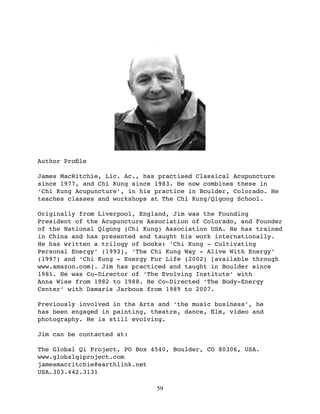 Author Proﬁle

James MacRitchie, Lic. Ac., has practised Classical Acupuncture
since 1977, and Chi Kung since 1983. He now combines these in
‘Chi Kung Acupuncture’, in his practice in Boulder, Colorado. He
teaches classes and workshops at The Chi Kung/Qigong School.

Originally from Liverpool, England, Jim was the Founding
President of the Acupuncture Association of Colorado, and Founder
of the National Qigong (Chi Kung) Association USA. He has trained
in China and has presented and taught his work internationally.
He has written a trilogy of books: ‘Chi Kung - Cultivating
Personal Energy’ (1993), ‘The Chi Kung Way - Alive With Energy’
(1997) and ‘Chi Kung - Energy For Life (2002) [available through
www.amazon.com]. Jim has practiced and taught in Boulder since
1981. He was Co-Director of ‘The Evolving Institute’ with
Anna Wise from 1982 to 1988. He Co-Directed ‘The Body-Energy
Center’ with Damaris Jarboux from 1989 to 2007.

Previously involved in the Arts and ‘the music business’, he
has been engaged in painting, theatre, dance, ﬁlm, video and
photography. He is still evolving.

Jim can be contacted at:

The Global Qi Project, PO Box 4540, Boulder, CO 80306, USA.
www.globalqiproject.com
jamesmacritchie@earthlink.net
USA.303.442.3131

                               59
 