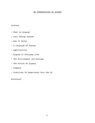 AN INTRODUCTION TO QIGONG




Preface


- What Is Qigong?

- Your Energy System

- How It Works

- A Language Of Energy

- Applications

- Qigong In Everyday Life

- The Environment and Ecology

- The Future Of Qigong

- Summary

- Practices To Experience Your Own Qi


Afterword




                                6
 