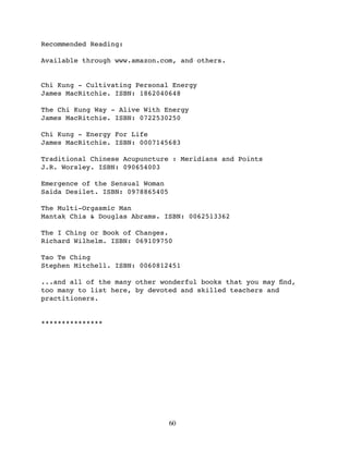 Recommended Reading:

Available through www.amazon.com, and others.


Chi Kung - Cultivating Personal Energy
James MacRitchie. ISBN: 1862040648

The Chi Kung Way - Alive With Energy
James MacRitchie. ISBN: 0722530250

Chi Kung - Energy For Life
James MacRitchie. ISBN: 0007145683

Traditional Chinese Acupuncture : Meridians and Points
J.R. Worsley. ISBN: 090654003

Emergence of the Sensual Woman
Saida Desilet. ISBN: 0978865405

The Multi-Orgasmic Man
Mantak Chia & Douglas Abrams. ISBN: 0062513362

The I Ching or Book of Changes.
Richard Wilhelm. ISBN: 069109750

Tao Te Ching
Stephen Mitchell. ISBN: 0060812451

...and all of the many other wonderful books that you may ﬁnd,
too many to list here, by devoted and skilled teachers and
practitioners.


***************




                                  60
 