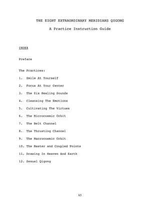 THE EIGHT EXTRAORDINARY MERIDIANS QIGONG

                 A Practice Instruction Guide




INDEX


Preface


The Practices:

1.   Smile At Yourself

2.   Focus At Your Center

3.   The Six Healing Sounds

4.   Cleansing The Emotions

5.   Cultivating The Virtues

6.   The Microcosmic Orbit

7.   The Belt Channel

8.   The Thrusting Channel

9.   The Macrocosmic Orbit

10. The Master and Coupled Points

11. Drawing In Heaven And Earth

12. Sexual Qigong




                                  65
 