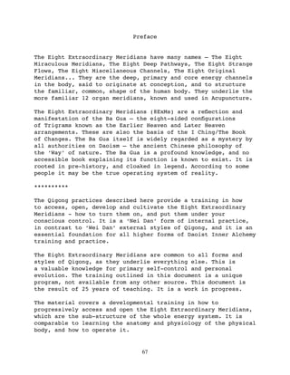 Preface


The Eight Extraordinary Meridians have many names – The Eight
Miraculous Meridians, The Eight Deep Pathways, The Eight Strange
Flows, The Eight Miscellaneous Channels, The Eight Original
Meridians... They are the deep, primary and core energy channels
in the body, said to originate at conception, and to structure
the familiar, common, shape of the human body. They underlie the
more familiar 12 organ meridians, known and used in Acupuncture.

The Eight Extraordinary Meridians (8ExMs) are a reﬂection and
manifestation of the Ba Gua – the eight-sided conﬁgurations
of Trigrams known as the Earlier Heaven and Later Heaven
arrangements. These are also the basis of the I Ching/The Book
of Changes. The Ba Gua itself is widely regarded as a mystery by
all authorities on Daoism – the ancient Chinese philosophy of
the ‘Way’ of nature. The Ba Gua is a profound knowledge, and no
accessible book explaining its function is known to exist. It is
rooted in pre-history, and cloaked in legend. According to some
people it may be the true operating system of reality.

**********

The Qigong practices described here provide a training in how
to access, open, develop and cultivate the Eight Extraordinary
Meridians - how to turn them on, and put them under your
conscious control. It is a ‘Nei Dan’ form of internal practice,
in contrast to ‘Wei Dan’ external styles of Qigong, and it is an
essential foundation for all higher forms of Daoist Inner Alchemy
training and practice.

The Eight Extraordinary Meridians are common to all forms and
styles of Qigong, as they underlie everything else. This is
a valuable knowledge for primary self-control and personal
evolution. The training outlined in this document is a unique
program, not available from any other source. This document is
the result of 25 years of teaching. It is a work in progress.

The material covers a developmental training in how to
progressively access and open the Eight Extraordinary Meridians,
which are the sub-structure of the whole energy system. It is
comparable to learning the anatomy and physiology of the physical
body, and how to operate it.


                               67
 