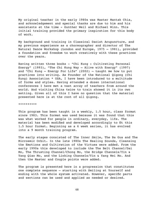 My original teacher in the early 1980s was Master   Mantak Chia,
and acknowledgement and special thanks are due to   him and his
assistants at the time - Gunther Weil and Michael   Winn. This
initial training provided the primary inspiration   for this body
of work.

My background and training in Classical Daoist Acupuncture, and
my previous experience as a choreographer and director of The
Natural Dance Workshop (London and Europe, 1975 – 1981), provided
a foundation and freedom to work creatively with these practices
over the years.

Having written three books - “Chi Kung : Cultivating Personal
Energy” (1993), “The Chi Kung Way – Alive with Energy” (1997)
and “Chi Kung – Energy For Life” (2002) – taught me how to put
practices into writing. As Founder of the National Qigong (Chi
Kung) Association * USA, I have been introduced to a multitude
of forms and styles. Having attended a dozen international
conferences I have met a vast array of teachers from around the
world. And visiting China twice to train showed it in its own
setting. Given all of this I have no question that the material
presented here is at the root of all Qigong.

**********

This program has been taught in a weekly, 1.5 hour, class format
since 1983. This format was used because it was found that this
was what worked for people in ordinary, everyday, life. The
material has been modiﬁed and developed accordingly to ﬁt this
1.5 hour format. Beginning as a 6 week series, it has evolved
into a 9 month training program.

The early stages consisted of The Inner Smile, The Ba Gua and The
Microsmic Orbit. In the late 1980s The Healing Sounds, Cleansing
the Emotions and Cultivation of the Virtues were added. From the
early 1990s this developed to include the The Belt Channel/Dai
Mo, The Thrusting Channel/Chong Mo, the Bridge Channels/Yin &
Yang Qiao Mo, and the Linking Channels/Yin & Yang Wei Mo. And
then the Master and Couple points were added.

The program is presented here in a progression that constitutes
one complete sequence – starting with Smiling at Yourself and
ending with the whole system activated. However, speciﬁc parts
and sections can be used and applied as needed or desired.


                               68
 