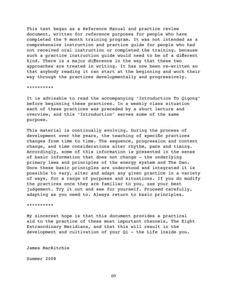 This text began as a Reference Manual and practice review
document, written for reference purposes for people who have
completed the 9 month training program. It was not intended as a
comprehensive instruction and practice guide for people who had
not received oral instruction or completed the training, because
such a practice instruction guide would need to be of a diﬀerent
kind. There is a major diﬀerence in the way that these two
approaches are treated in writing. It has now been re-written so
that anybody reading it can start at the beginning and work their
way through the practices developmentally and progressively.

**********

It is advisable to read the accompanying ‘Introduction To Qigong’
before beginning these practices. In a weekly class situation
each of these practices was preceded by a short lecture and
overview, and this ‘Introduction’ serves some of the same
purpose.

This material is continually evolving. During the process of
development over the years, the teaching of speciﬁc practices
changes from time to time. The sequence, progression and content
change, and time considerations alter rhythm, pace and timing.
Accordingly, some of this information is presented in the sense
of basic information that does not change – the underlying
primary laws and principles of the energy system and The Dao.
Once these basic principles are understood and integrated it is
possible to vary, alter and adapt any given practice in a variety
of ways, for a range of purposes and situations. If you do modify
the practices once they are familiar to you, use your best
judgement. Try it out and see for yourself. Proceed carefully,
adapting as you need to. Always return to basic principles.

**********

My sincerest hope is that this document provides a practical
aid to the practice of these most important channels, The Eight
Extraordinary Meridians, and that this will result in the
development and cultivation of your Qi - the Life inside you.


James MacRitchie

Summer 2008


                               69
 