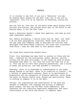 PREFACE


It is strange to say that if you are a ‘Westerner’ you may
be reading about Qigong for the ﬁrst time, but if you are an
‘Easterner’ this will be as familiar as breathing, eating and
walking.

How can this be, that part of the world knows about Qigong since
earliest pre-history, and another major part of the world is now
hearing about it for the ﬁrst time?

Being a Westerner myself I asked that question, and came up with
some remarkable answers.

But, before proceeding, I should state that by ‘West’ and ‘East’
I do not mean geographical locations. These terms are used in
the way they have commonly come to describe the cultures that
developed from Greco-Roman tradition, and those that originated
from China - they are used here in that general sense.


The three most surprising answers were:

First, this knowledge has been held in secrecy in China and the
East - reserved for the aristocracy, monks, doctors, martial
artists and the most privileged. It was taught by word of mouth.
Everybody knew about it, but only the elite few knew how to do
it. This was one of their most precious possessions, and a source
of power and authority, and they guarded it jealously.

Secondly, there is no knowledge or understanding of the human
Energy System in the West, there is no tradition or history - for
a variety of questionable reasons. There is no equivalence to
Acupuncture and the energetics of Oriental medicine, which forms
the basis of Eastern health care, ﬁtness and spirituality. There
is nothing to compare it to in the West.

Thirdly, the organization and architecture of the mind and
thought is diﬀerent. The language and writing is diﬀerent.
Quite simply, the East and the West think diﬀerently. And
therefore the two traditions experience themselves, and their
relationship to the world and nature, in diﬀerent ways.




                                7
 