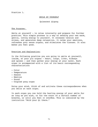 Practice 1.

                         SMILE AT YOURSELF

                         Quiescent Qigong


The Purpose:

Smile at yourself - to relax internally and prepare for further
practice. This simple process is a way of sending your own warm,
gentle, loving energy to yourself. It releases tension and
stress, and generates deep relaxation. It calms your emotions,
refreshes your sense organs, and stimulates the tissues. It also
makes you feel good.


Overview and Explanation:

In the following practice you are going to smile at yourself,
inside, at your yin organs - heart, lungs, liver, kidneys
and spleen - and then gather your energy at your navel. Each
organ is accompanied with a list of its basic corresponding
characteristics:

-   Color
-   Temperature
-   Season
-   Emotion
-   Sound
-   Coupled yang organ

Using your mind, think of and activate these correspondences when
you smile at each organ.

In each organ you can hold the healing energy of your smile for
as long as you wish, or for the count of a certain number of
breaths, or until you feel it overﬂow. This is indicated by the
instruction “Hold your Qi there.”




                                71
 