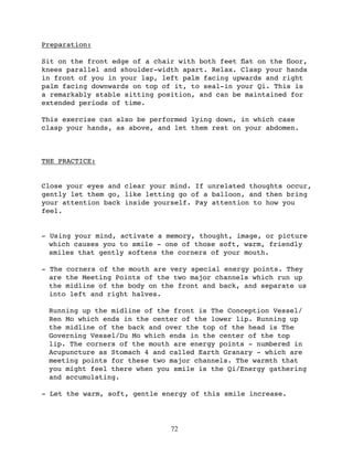 Preparation:

Sit on the front edge of a chair with both feet ﬂat on the ﬂoor,
knees parallel and shoulder-width apart. Relax. Clasp your hands
in front of you in your lap, left palm facing upwards and right
palm facing downwards on top of it, to seal-in your Qi. This is
a remarkably stable sitting position, and can be maintained for
extended periods of time.

This exercise can also be performed lying down, in which case
clasp your hands, as above, and let them rest on your abdomen.



THE PRACTICE:


Close your eyes and clear your mind. If unrelated thoughts occur,
gently let them go, like letting go of a balloon, and then bring
your attention back inside yourself. Pay attention to how you
feel.


- Using your mind, activate a memory, thought, image, or picture
  which causes you to smile - one of those soft, warm, friendly
  smiles that gently softens the corners of your mouth.

- The corners of the mouth are very special energy points. They
  are the Meeting Points of the two major channels which run up
  the midline of the body on the front and back, and separate us
  into left and right halves.

 Running up the midline of the front is The Conception Vessel/
 Ren Mo which ends in the center of the lower lip. Running up
 the midline of the back and over the top of the head is The
 Governing Vessel/Du Mo which ends in the center of the top
 lip. The corners of the mouth are energy points - numbered in
 Acupuncture as Stomach 4 and called Earth Granary - which are
 meeting points for these two major channels. The warmth that
 you might feel there when you smile is the Qi/Energy gathering
 and accumulating.

- Let the warm, soft, gentle energy of this smile increase.




                               72
 