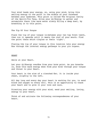 Your mind leads your energy, so, using your mind, bring this
smiling energy to the point in the middle of your forehead
between your eyebrows. This point is called The Original Cavity
of the Spirit/Yin Tang. Allow your Qi/Energy to gather and
accumulate there like warm water slowly ﬁlling a deep bowl, by
breathing in to this point.


The Tip Of Your Tongue

Place the tip of your tongue in-between your two top front teeth,
then run it upwards until it meets the roof of your mouth. Find
the point there which tingles or feels ‘right’.

Placing the tip of your tongue in this location lets your energy
ﬂow through the internal energy pathways to your yin organs.



HEART

Smile at your Heart.

Let your Qi/Energy overﬂow from your brow point. As you breathe
in, draw this warm energy down from your brow through your tongue
and throat to your Heart.

Your heart is the size of a clenched ﬁst. It is inside your
chest, slightly to the left.

All day long and every day your heart is working for you, to send
blood and oxygen to every cell. This is an opportunity to thank
your heart and to give it your love and care.

Directing your energy with your mind, send your smiling, loving,
energy to your heart.

Think of and activate the following correspondences of your
heart.




                               73
 
