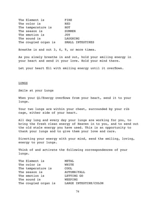 The   Element is         FIRE
The   color is           RED
The   temperature is     HOT
The   season is          SUMMER
The   emotion is         JOY
The   sound is           LAUGHING
The   coupled organ is   SMALL INTESTINES

Breathe in and out 3, 6, 9, or more times.

As you slowly breathe in and out, hold your smiling energy in
your heart and send it your love. Hold your mind there.

Let your heart ﬁll with smiling energy until it overﬂows.



LUNGS

Smile at your Lungs

When your Qi/Energy overﬂows from your heart, send it to your
lungs.

Your two lungs are within your chest, surrounded by your rib
cage, either side of your heart.

All day long and every day your lungs are working for you, to
bring the fresh clean energy of Heaven in to you, and to send out
the old stale energy you have used. This is an opportunity to
thank your lungs and to give them your love and care.

Directing your energy with your mind, send the smiling, loving,
energy to your lungs.

Think of and activate the following correspondences of your
lungs.

The   Element is         METAL
The   color is           WHITE
The   temperature is     COOL
The   season is          AUTUMN/FALL
The   emotion is         LETTING GO
The   sound is           WEEPING
The   coupled organ is   LARGE INTESTINE/COLON

                               74
 