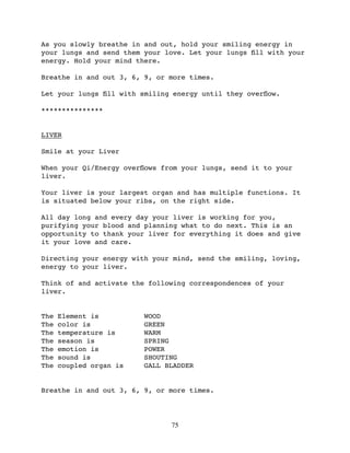 As you slowly breathe in and out, hold your smiling energy in
your lungs and send them your love. Let your lungs ﬁll with your
energy. Hold your mind there.

Breathe in and out 3, 6, 9, or more times.

Let your lungs ﬁll with smiling energy until they overﬂow.

***************


LIVER

Smile at your Liver

When your Qi/Energy overﬂows from your lungs, send it to your
liver.

Your liver is your largest organ and has multiple functions. It
is situated below your ribs, on the right side.

All day long and every day your liver is working for you,
purifying your blood and planning what to do next. This is an
opportunity to thank your liver for everything it does and give
it your love and care.

Directing your energy with your mind, send the smiling, loving,
energy to your liver.

Think of and activate the following correspondences of your
liver.


The   Element is         WOOD
The   color is           GREEN
The   temperature is     WARM
The   season is          SPRING
The   emotion is         POWER
The   sound is           SHOUTING
The   coupled organ is   GALL BLADDER


Breathe in and out 3, 6, 9, or more times.




                               75
 