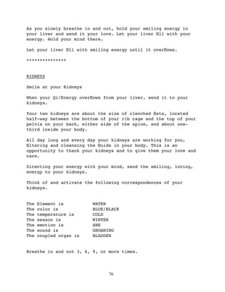 As you slowly breathe in and out, hold your smiling energy in
your liver and send it your love. Let your liver ﬁll with your
energy. Hold your mind there.

Let your liver ﬁll with smiling energy until it overﬂows.

***************


KIDNEYS

Smile at your Kidneys

When your Qi/Energy overﬂows from your liver, send it to your
kidneys.

Your two kidneys are about the size of clenched ﬁsts, located
half-way between the bottom of your rib cage and the top of your
pelvis on your back, either side of the spine, and about one-
third inside your body.

All day long and every day your kidneys are working for you,
ﬁltering and cleansing the ﬂuids in your body. This is an
opportunity to thank your kidneys and to give them your love and
care.

Directing your energy with your mind, send the smiling, loving,
energy to your kidneys.

Think of and activate the following correspondences of your
kidneys.


The   Element is         WATER
The   color is           BLUE/BLACK
The   temperature is     COLD
The   season is          WINTER
The   emotion is         AWE
The   sound is           GROANING
The   coupled organ is   BLADDER


Breathe in and out 3, 6, 9, or more times.




                               76
 
