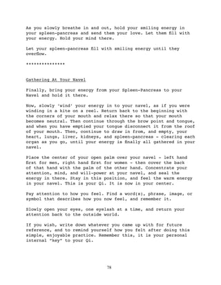 As you slowly breathe in and out, hold your smiling energy in
your spleen-pancreas and send them your love. Let them ﬁll with
your energy. Hold your mind there.

Let your spleen-pancreas ﬁll with smiling energy until they
overﬂow.

***************


Gathering At Your Navel

Finally, bring your energy from your Spleen-Pancreas to your
Navel and hold it there.

Now, slowly ‘wind’ your energy in to your navel, as if you were
winding in a kite on a reel. Return back to the beginning with
the corners of your mouth and relax there so that your mouth
becomes neutral. Then continue through the brow point and tongue,
and when you have emptied your tongue disconnect it from the roof
of your mouth. Then, continue to draw in from, and empty, your
heart, lungs, liver, kidneys, and spleen-pancreas - clearing each
organ as you go, until your energy is ﬁnally all gathered in your
navel.

Place the center of your open palm over your navel - left hand
ﬁrst for men, right hand ﬁrst for women - then cover the back
of that hand with the palm of the other hand. Concentrate your
attention, mind, and will-power at your navel, and seal the
energy in there. Stay in this position, and feel the warm energy
in your navel. This is your Qi. It is now in your center.

Pay attention to how you feel. Find a word(s), phrase, image, or
symbol that describes how you now feel, and remember it.

Slowly open your eyes, one eyelash at a time, and return your
attention back to the outside world.

If you wish, write down whatever you came up with for future
reference, and to remind yourself how you felt after doing this
simple, enjoyable practice. Remember this, it is your personal
internal “key” to your Qi.




                               78
 