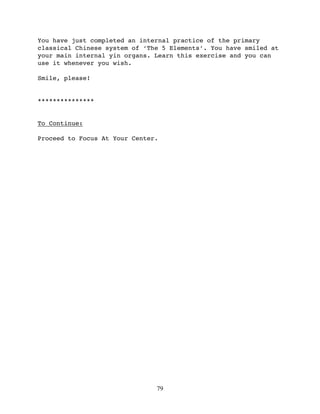 You have just completed an internal practice of the primary
classical Chinese system of ‘The 5 Elements’. You have smiled at
your main internal yin organs. Learn this exercise and you can
use it whenever you wish.

Smile, please!


***************


To Continue:

Proceed to Focus At Your Center.




                               79
 