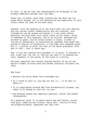In fact, it may be that the understanding of Qi/Energy is the
primary diﬀerence between East and West.

There are, no doubt, many other reasons why the West has not
known about Qigong, but in the observation and experience of this
author these are some of the main ones.


However, with the opening up of the world over the last century,
and now instant global communication and the Internet, this
information can be spread and shared in a way never before
possible. The ﬁrst book this author wrote on the topic, which
is embedded in this document, had to be written, designed and
printed on paper, sailed across oceans in ships, trucked in
lorries to warehouses, to eventually be unpacked from boxes and
placed on shelves in bookstores, in the hope that somebody would
buy it - usually to cover the cost of the above procedure. This
was in 1993 - just 15 years ago.

Now, if you are reading this document it is yours. It belongs to
you, right now. You own it. And you can send it to anybody you
wish, anywhere in the world, at the touch of a button.

The most important and closely guarded secrets of one of the
world’s oldest cultures have now become instantly available for
free.


Why Free?

• Because the world needs this knowledge now.

• If I tried to sell it, you may not get it... or be able to
  aﬀord it.

• It is copyrighted through GNU Free Documentation License, but
  there is no charge or cost for its use.

• And because Qigong has important personal, social and global
  consequences.

On a personal level it is about health and well-being, relief
from pain, suﬀering and illness, aging well, clarity of mind,
and promoting peace, happiness and long life.


                               8
 