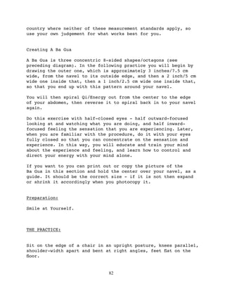 country where neither of these measurement standards apply, so
use your own judgement for what works best for you.


Creating A Ba Gua

A Ba Gua is three concentric 8-sided shapes/octagons (see
preceding diagram). In the following practice you will begin by
drawing the outer one, which is approximately 3 inches/7.5 cm
wide, from the navel to its outside edge, and then a 2 inch/5 cm
wide one inside that, then a 1 inch/2.5 cm wide one inside that,
so that you end up with this pattern around your navel.

You will then spiral Qi/Energy out from the center to the edge
of your abdomen, then reverse it to spiral back in to your navel
again.

Do this exercise with half-closed eyes - half outward-focused
looking at and watching what you are doing, and half inward-
focused feeling the sensation that you are experiencing. Later,
when you are familiar with the procedure, do it with your eyes
fully closed so that you can concentrate on the sensation and
experience. In this way, you will educate and train your mind
about the experience and feeling, and learn how to control and
direct your energy with your mind alone.

If you want to you can print out or copy the picture of the
Ba Gua in this section and hold the center over your navel, as a
guide. It should be the correct size - if it is not then expand
or shrink it accordingly when you photocopy it.


Preparation:

Smile at Yourself.



THE PRACTICE:


Sit on the edge of a chair in an upright posture, knees parallel,
shoulder-width apart and bent at right angles, feet ﬂat on the
ﬂoor.


                               82
 