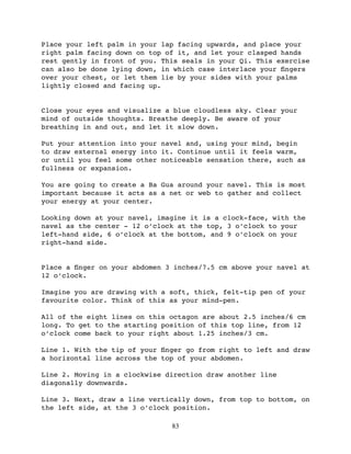 Place your left palm in your lap facing upwards, and place your
right palm facing down on top of it, and let your clasped hands
rest gently in front of you. This seals in your Qi. This exercise
can also be done lying down, in which case interlace your ﬁngers
over your chest, or let them lie by your sides with your palms
lightly closed and facing up.


Close your eyes and visualize a blue cloudless sky. Clear your
mind of outside thoughts. Breathe deeply. Be aware of your
breathing in and out, and let it slow down.

Put your attention into your navel and, using your mind, begin
to draw external energy into it. Continue until it feels warm,
or until you feel some other noticeable sensation there, such as
fullness or expansion.

You are going to create a Ba Gua around your navel. This is most
important because it acts as a net or web to gather and collect
your energy at your center.

Looking down at your navel, imagine it is a clock-face, with the
navel as the center - 12 o’clock at the top, 3 o’clock to your
left-hand side, 6 o’clock at the bottom, and 9 o’clock on your
right-hand side.


Place a ﬁnger on your abdomen 3 inches/7.5 cm above your navel at
12 o’clock.

Imagine you are drawing with a soft, thick, felt-tip pen of your
favourite color. Think of this as your mind-pen.

All of the eight lines on this octagon are about 2.5 inches/6 cm
long. To get to the starting position of this top line, from 12
o’clock come back to your right about 1.25 inches/3 cm.

Line 1. With the tip of your ﬁnger go from right to left and draw
a horizontal line across the top of your abdomen.

Line 2. Moving in a clockwise direction draw another line
diagonally downwards.

Line 3. Next, draw a line vertically down, from top to bottom, on
the left side, at the 3 o’clock position.

                               83
 