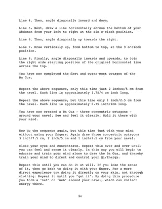 Line 4. Then, angle diagonally inward and down.

Line 5. Next, draw a line horizontally across the bottom of your
abdomen from your left to right at the six o’clock position.

Line 6. Then, angle diagonally up towards the right.

Line 7. Draw vertically up, from bottom to top, at the 9 o’clock
position.

Line 8. Finally, angle diagonally inwards and upwards, to join
the right side starting position of the original horizontal line
across the top.

You have now completed the ﬁrst and outer-most octagon of the
Ba Gua.


Repeat the above sequence, only this time just 2 inches/5 cm from
the navel. Each line is approximately 1.75/4 cm inch long.

Repeat the above sequence, but this time only 1 inch/2.5 cm from
the navel. Each line is approximately 0.75 inch/2cm long.

You have now created a Ba Gua - three concentric octagons -
around your navel. See and feel it clearly. Hold it there with
your mind.


Now do the sequence again, but this time just with your mind
without using your ﬁngers. Again draw three concentric octagons
3 inch/7.5 cm, 2 inch/5 cm and 1 inch/2.5 cm from your navel.

Close your eyes and concentrate. Repeat this over and over until
you can feel and sense it clearly. In this way you will begin to
educate and train your mind alone to draw the Ba Gua, and thereby
train your mind to direct and control your Qi/Energy.

Repeat this until you can do it at will. If you lose the sense
of it, then go back to doing it with your ﬁnger. For a more
direct experience try doing it directly on your skin, not through
clothing. Repeat it until you “get it”. By doing this procedure
you form a ‘net’ or ‘web’ around your navel, which can collect
energy there.


                               84
 