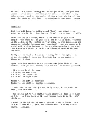 Ba Guas are wonderful energy collection patterns. Once you have
learned how to create them easily you can also use them at any
other points - such as the center of your palms, the top of your
head, the soles of your feet - to concentrate your energy there.



Spiraling

Next you will learn to activate and ‘Open’ your energy - in
order to turn it ‘ON’. Then how to ‘Close’ it - to turn it ‘OFF’.

Using the tip of a ﬁnger, start in the center of your navel
keeping your ﬁnger ﬂat on your skin, and begin to spiral outwards
to the sides, on the surface of your skin, in ever-increasing and
expanding spirals. However, most importantly, men and woman go in
opposite directions because of the opposite polarity of male and
female energy - which is one of the primary diﬀerences between
the sexes.

To ‘Open’ the navel and turn your energy ‘On’, you spiral out
in one direction 9 times and then back in, in the opposite
direction, 6 times.

Again, see your abdomen as a clockface with your navel as the
center, as if you were looking from the outside towards yourself.

-   12 o’clock is at the top,
-   3 is on the left side
-   6 is at the bottom and
-   9 is on the right side.

Moving to the left is clockwise.
Moving to the right is counter-clockwise.

To turn your Ba Gua ‘On’ you are going to spiral out from the
navel, and back into it.

- Men spiral out to the right/counter-clockwise, from 12 o’clock
to 9 to 6 to 3 and back to 12, and reverse back in to the left/
clockwise

- Women spiral out to the left/clockwise, from 12 o’clock to 3
to 6 to 9 back to 12 again, and reverse back in to the right/
counter-clockwise.

                                85
 