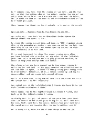 Do 9 spirals out. Move from the center of the navel all the way
out, so that the bottom edge of the spiral touches the top of the
pubic bone, which is at the 6 o’clock position, and the spiral
ﬁnally comes to rest at the base of the sternum/breastbone at the
12 o’clock position.

Then reverse the direction for 6 spirals in to end at the navel.


Special note - Turning Your Ba Gua Energy On and Oﬀ.

Spiraling out, then back in, as described above, opens the
energy center and turns it ‘ON’.

To close the energy center down and turn it ‘OFF’ requires doing
this in the opposite direction - men opening out to the left then
reversing in to the right, and women opening out to the right,
then reversing in to the left.

It is most important to close the energy center down after
you have ﬁnished this practice, or any other of the following
practices. This is how you end a Qiging practice session, in
order to keep your energy safe and stable.

Therefore, after you have opened the Ba Gua energy center by
spiraling out and back in, you must reverse the direction and go
out and back in again, in order to safely bring your energy back
to your center. Otherwise, it will remain opened up and may be
uncontrolled, and can cause detrimental eﬀects.

Again. To close down, bring the Qi back into the navel and turn
the system OFF - do the following:

Men spiral out to the left/clockwise 9 times, and back in to the
right/counter-clockwise 6 times.

Women spiral out to the right/counter-clockwise 9 times, and
back in to the left/clockwise 6 times.

To ﬁnally seal it, put the center of one palm over your navel,
with the center of the other palm on top of it. Left hand ﬁrst
for men. Right hand ﬁrst for women. Concentrate your mind into
the navel point, and imagine that you are breathing into it.

While doing this, maintain the visual image of the Ba Gua.

                               87
 
