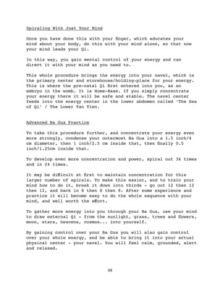 Spiraling With Just Your Mind

Once you have done this with your ﬁnger, which educates your
mind about your body, do this with your mind alone, so that now
your mind leads your Qi.

In this way, you gain mental control of your energy and can
direct it with your mind as you need to.

This whole procedure brings the energy into your navel, which is
the primary center and storehouse/holding-place for your energy.
This is where the pre-natal Qi ﬁrst entered into you, as an
embryo in the womb. It is Home-Base. If you simply concentrate
your energy there it will be safe and stable. The navel center
feeds into the energy center in the lower abdomen called ‘The Sea
of Qi’ / The Lower Tan Tien.


Advanced Ba Gua Practice

To take this procedure further, and concentrate your energy even
more strongly, condense your outermost Ba Gua into a 1.5 inch/4
cm diameter, then 1 inch/2.5 cm inside that, then ﬁnally 0.5
inch/1.25cm inside that.

To develop even more concentration and power, spiral out 36 times
and in 24 times.

It may be diﬀicult at ﬁrst to maintain concentration for this
larger number of spirals. To make this easier, and to train your
mind how to do it, break it down into thirds - go out 12 then 12
then 12, and back in 8 then 8 then 8. After some experience and
practice it will become easy to do the whole sequence with your
mind, and well worth the eﬀort.

To gather more energy into you through your Ba Gua, use your mind
to draw external Qi - from the sunlight, grass, trees and ﬂowers,
moon, stars, heavens, cosmos... into yourself.

By gaining control over your Ba Gua you will also gain control
over your whole energy, and be able to bring it into your actual
physical center - your navel. You will feel calm, grounded, alert
and relaxed.




                                88
 