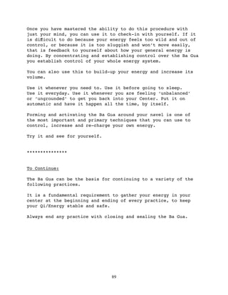 Once you have mastered the ability to do this procedure with
just your mind, you can use it to check-in with yourself. If it
is diﬀicult to do because your energy feels too wild and out of
control, or because it is too sluggish and won’t move easily,
that is feedback to yourself about how your general energy is
doing. By concentrating and establishing control over the Ba Gua
you establish control of your whole energy system.

You can also use this to build-up your energy and increase its
volume.

Use it whenever you need to. Use it before going to sleep.
Use it everyday. Use it whenever you are feeling ‘unbalanced’
or ‘ungrounded’ to get you back into your Center. Put it on
automatic and have it happen all the time, by itself.

Forming and activating the Ba Gua around your navel is one of
the most important and primary techniques that you can use to
control, increase and re-charge your own energy.

Try it and see for yourself.


***************


To Continue:

The Ba Gua can be the basis for continuing to a variety of the
following practices.

It is a fundamental requirement to gather your energy in your
center at the beginning and ending of every practice, to keep
your Qi/Energy stable and safe.

Always end any practice with closing and sealing the Ba Gua.




                               89
 