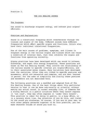 Practice 3.

                     THE SIX HEALING SOUNDS


The Purpose:

Use sound to discharge stagnant energy, and refresh your organs/
oﬀicials.


Overview and Explanation:

Sound is a vibrational frequency which reverberates through the
tissues and organs of the body. Diﬀerent sounds have diﬀerent
frequencies which eﬀect speciﬁc organs and functions. Colors also
have their individual vibrational frequencies.

One of the main causes of problems, symptoms, and illness is
stagnant energy in the various organs and tissues which can cause
a condition of internal heat, that then inhibits the organs and
functions from operating correctly.

Qigong practices have been developed which use sound to release,
discharge, and expel this energy stagnation. These practices are
known as The Six Healing Sounds. They involve the relationship of
the various sounds to speciﬁc internal yin organs/oﬀicials, and
to their associated sense organs. Many variations have developed
over the centuries. Often they are linked to speciﬁc postures and
movements, which are extensive and complex, and are best learned
in person. For the sake of simplicity and clarity these postures
and movements are not described here.

The following practices are a modiﬁed and adapted form of The
Six Healing Sounds. One of the best things about this particular
version is that it can be done sub-vocally or silently, without
making any actual sound. In normal everyday life, if someone has
a strong emotion in a public situation where they cannot express
it ‘out loud’, they may often express it ‘under their breath’.
This practice is ideal for doing in public, in a busy oﬀice, or
in a grocery store line. Pay attention if you do this, and listen
to the sound you discharge. Of course, if you are on your own, or
with other people gathered together to do this practice, you can
make whatever volume of sound you wish to.


                               91
 