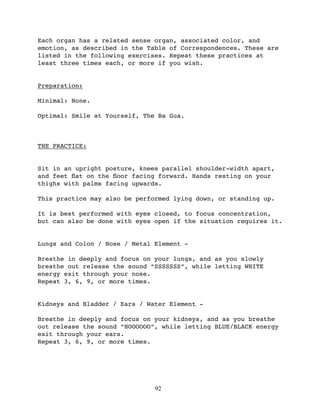 Each organ has a related sense organ, associated color, and
emotion, as described in the Table of Correspondences. These are
listed in the following exercises. Repeat these practices at
least three times each, or more if you wish.


Preparation:

Minimal: None.

Optimal: Smile at Yourself, The Ba Gua.



THE PRACTICE:


Sit in an upright posture, knees parallel shoulder-width apart,
and feet ﬂat on the ﬂoor facing forward. Hands resting on your
thighs with palms facing upwards.

This practice may also be performed lying down, or standing up.

It is best performed with eyes closed, to focus concentration,
but can also be done with eyes open if the situation requires it.


Lungs and Colon / Nose / Metal Element -

Breathe in deeply and focus on your lungs, and as you slowly
breathe out release the sound “SSSSSSS”, while letting WHITE
energy exit through your nose.
Repeat 3, 6, 9, or more times.


Kidneys and Bladder / Ears / Water Element -

Breathe in deeply and focus on your kidneys, and as you breathe
out release the sound “HOOOOOO”, while letting BLUE/BLACK energy
exit through your ears.
Repeat 3, 6, 9, or more times.




                               92
 