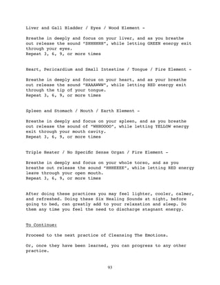 Liver and Gall Bladder / Eyes / Wood Element -

Breathe in deeply and focus on your liver, and as you breathe
out release the sound “SHHHHHH”, while letting GREEN energy exit
through your eyes.
Repeat 3, 6, 9, or more times


Heart, Pericardium and Small Intestine / Tongue / Fire Element -

Breathe in deeply and focus on your heart, and as your breathe
out release the sound “HAAAWWW”, while letting RED energy exit
through the tip of your tongue.
Repeat 3, 6, 9, or more times


Spleen and Stomach / Mouth / Earth Element -

Breathe in deeply and focus on your spleen, and as you breathe
out release the sound of “WHHOOOO”, while letting YELLOW energy
exit through your mouth cavity.
Repeat 3, 6, 9, or more times


Triple Heater / No Speciﬁc Sense Organ / Fire Element -

Breathe in deeply and focus on your whole torso, and as you
breathe out release the sound “HHHEEEE”, while letting RED energy
leave through your open mouth.
Repeat 3, 6, 9, or more times


After doing these practices you may feel lighter, cooler, calmer,
and refreshed. Doing these Six Healing Sounds at night, before
going to bed, can greatly add to your relaxation and sleep. Do
them any time you feel the need to discharge stagnant energy.


To Continue:

Proceed to the next practice of Cleansing The Emotions.

Or, once they have been learned, you can progress to any other
practice.


                               93
 
