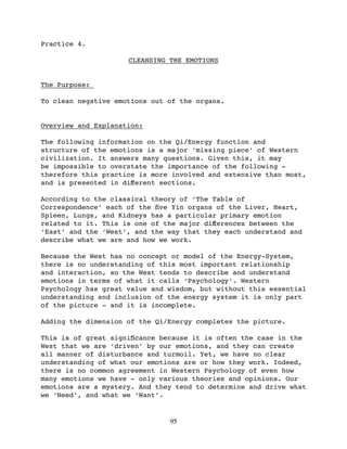 Practice 4.

                     CLEANSING THE EMOTIONS


The Purpose:

To clean negative emotions out of the organs.


Overview and Explanation:

The following information on the Qi/Energy function and
structure of the emotions is a major ‘missing piece’ of Western
civilization. It answers many questions. Given this, it may
be impossible to overstate the importance of the following -
therefore this practice is more involved and extensive than most,
and is presented in diﬀerent sections.

According to the classical theory of ‘The Table of
Correspondence’ each of the ﬁve Yin organs of the Liver, Heart,
Spleen, Lungs, and Kidneys has a particular primary emotion
related to it. This is one of the major diﬀerences between the
‘East’ and the ‘West’, and the way that they each understand and
describe what we are and how we work.

Because the West has no concept or model of the Energy-System,
there is no understanding of this most important relationship
and interaction, so the West tends to describe and understand
emotions in terms of what it calls ‘Psychology’. Western
Psychology has great value and wisdom, but without this essential
understanding and inclusion of the energy system it is only part
of the picture - and it is incomplete.

Adding the dimension of the Qi/Energy completes the picture.

This is of great signiﬁcance because it is often the case in the
West that we are ‘driven’ by our emotions, and they can create
all manner of disturbance and turmoil. Yet, we have no clear
understanding of what our emotions are or how they work. Indeed,
there is no common agreement in Western Psychology of even how
many emotions we have - only various theories and opinions. Our
emotions are a mystery. And they tend to determine and drive what
we ‘Need’, and what we ‘Want’.


                               95
 