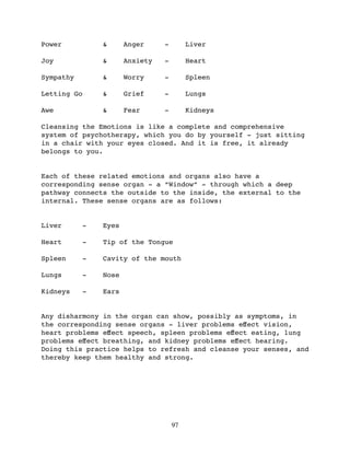 Power            &      Anger     -        Liver

Joy              &      Anxiety   -        Heart

Sympathy         &      Worry     -        Spleen

Letting Go       &      Grief     -        Lungs

Awe              &      Fear      -        Kidneys

Cleansing the Emotions is like a complete and comprehensive
system of psychotherapy, which you do by yourself - just sitting
in a chair with your eyes closed. And it is free, it already
belongs to you.


Each of these related emotions and organs also have a
corresponding sense organ - a “Window” - through which a deep
pathway connects the outside to the inside, the external to the
internal. These sense organs are as follows:


Liver        -   Eyes

Heart        -   Tip of the Tongue

Spleen       -   Cavity of the mouth

Lungs        -   Nose

Kidneys      -   Ears


Any disharmony in the organ can show, possibly as symptoms, in
the corresponding sense organs - liver problems eﬀect vision,
heart problems eﬀect speech, spleen problems eﬀect eating, lung
problems eﬀect breathing, and kidney problems eﬀect hearing.
Doing this practice helps to refresh and cleanse your senses, and
thereby keep them healthy and strong.




                                      97
 