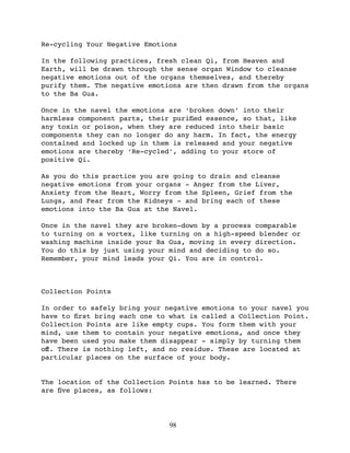 Re-cycling Your Negative Emotions

In the following practices, fresh clean Qi, from Heaven and
Earth, will be drawn through the sense organ Window to cleanse
negative emotions out of the organs themselves, and thereby
purify them. The negative emotions are then drawn from the organs
to the Ba Gua.

Once in the navel the emotions are ‘broken down’ into their
harmless component parts, their puriﬁed essence, so that, like
any toxin or poison, when they are reduced into their basic
components they can no longer do any harm. In fact, the energy
contained and locked up in them is released and your negative
emotions are thereby ‘Re-cycled’, adding to your store of
positive Qi.

As you do this practice you are going to drain and cleanse
negative emotions from your organs - Anger from the Liver,
Anxiety from the Heart, Worry from the Spleen, Grief from the
Lungs, and Fear from the Kidneys - and bring each of these
emotions into the Ba Gua at the Navel.

Once in the navel they are broken-down by a process comparable
to turning on a vortex, like turning on a high-speed blender or
washing machine inside your Ba Gua, moving in every direction.
You do this by just using your mind and deciding to do so.
Remember, your mind leads your Qi. You are in control.



Collection Points

In order to safely bring your negative emotions to your navel you
have to ﬁrst bring each one to what is called a Collection Point.
Collection Points are like empty cups. You form them with your
mind, use them to contain your negative emotions, and once they
have been used you make them disappear - simply by turning them
oﬀ. There is nothing left, and no residue. These are located at
particular places on the surface of your body.


The location of the Collection Points has to be learned. There
are ﬁve places, as follows:




                               98
 