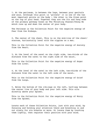 1. At the perineum, in between the legs, between your genitals
and anus. Although this point is ‘private’ it is one of the two
most important points on the body - the other is the Crown point
on the top of your head. Together they are the Yin and Yang ends
of the primary pathway known as The Thrusting Channel/Chong Mo
which runs up and down the center of your body.

The Perineum is the Collection Point for the negative energy of
Fear from the Kidneys.


2. The center of the chest. This is on the mid-line of the chest/
sternum, horizontally level with the nipples on a man.

This is the Collection Point for the negative energy of Anxiety
from the Heart.


3. At the level of the navel on the right side, two-thirds of the
distance from the navel to the right side of the waist.

This is the Collection Point for the negative energy of Anger
from the Liver.


4. At the level of the navel on the left side, two-thirds of the
distance from the navel to the left side of the waist.

This is the Collection Point for the negative energy of Grief
from the Lungs.


5. Below the bottom of the rib-cage on the left, half-way between
the center line of your body and your left side. This sits
directly above your Spleen.

This is the Collection Point for the negative energy of Worry
from the Spleen.


Locate each of these Collection Points, just with your mind, by
focusing and holding your attention there and breathing in and
out slowly for six breaths or more. Or locate them by touching
them lightly, then register their position with your mind.


                               99
 