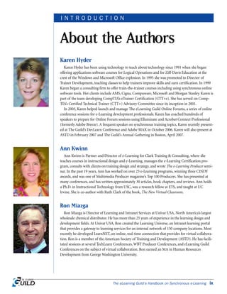 Karen Hyder
Karen Hyder has been using technology to teach about technology since 1991 when she began
offering applications software courses for Logical Operations and for Ziff-Davis Education at the
crest of the Windows and Microsoft Office explosion. In 1995 she was promoted to Director of
Trainer Development, teaching classes to help trainers improve skills and earn certification. In 1999
Karen began a consulting firm to offer train-the-trainer courses including using synchronous online
software tools. Her clients include AMS, Cigna, Compuware, Microsoft and Morgan Stanley. Karen is
part of the team developing CompTIA’s eTrainer Certification (CTT+e). She has served on Comp-
TIA’s Certified Technical Trainer (CTT+) Advisory Committee since its inception in 2001.
In 2003, Karen helped launch and manage The eLearning Guild Online Forums, a series of online
conference sessions for e-Learning development professionals. Karen has coached hundreds of
speakers to prepare for Online Forum sessions using Elluminate and Acrobat Connect Professional
(formerly Adobe Breeze). A frequent speaker on synchronous training topics, Karen recently present-
ed at The Guild’s DevLearn Conference and Adobe MAX in October 2006. Karen will also present at
ASTD in February 2007 and The Guild’s Annual Gathering in Boston, April 2007.
Ann Kwinn
Ann Kwinn is Partner and Director of e-Learning for Clark Training & Consulting, where she
teaches courses in instructional design and e-Learning, manages the e-Learning Certification pro-
gram, consults with clients on training design and strategy, and wrote The e-Learning Producer semi-
nar. In the past 19 years, Ann has worked on over 25 e-Learning programs, winning three CINDY
awards, and was one of Multimedia Producer magazine’s Top 100 Producers. She has presented at
many conferences, and has written approximately 30 articles, book chapters, and reviews. Ann holds
a Ph.D. in Instructional Technology from USC, was a research fellow at ETS, and taught at UC
Irvine. She is co-author with Ruth Clark of the book, The New Virtual Classroom.
Ron Miazga
Ron Miazga is Director of Learning and Intranet Services at Univar USA, North America’s largest
wholesale chemical distributor. He has more than 25 years of experience in the learning design and
development fields. At Univar USA, Ron created the Learning Universe, an Intranet learning portal
that provides a gateway to learning services for an internal network of 150 company locations. Most
recently he developed LearnNET, an online, real-time connection that provides for virtual collabora-
tion. Ron is a member of the American Society of Training and Development (ASTD). He has facili-
tated sessions at several TechLearn Conferences, WBT Producer Conferences, and eLearning Guild
Conferences on the subject of virtual collaboration. Ron earned an MA in Human Resources
Development from George Washington University.
The eLearning Guild’s Handbook on Synchronous e-Learning ix
About the Authors
I N T R O D U C T I O N
 