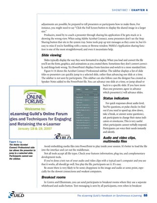 adjustments are possible, be prepared to tell presenters or participants how to make them. For
instance, you might need to say “Click the Full Screen button to display the shared image in a larger
size.”
Producers, stand by to coach a presenter through sharing his application if he gets stuck or is
showing the wrong view. When using Adobe Acrobat Connect, some presenters don’t see the Stop
Sharing button that sits in the system tray. Some tools pop up text messages as they come in, but it’s
easy to miss if you’re fumbling with a menu or Browse window. WebEx’s Application sharing func-
tion is one of the most straightforward, and even it necessitates help.
Slide viewing
Slides typically display the way they were formatted to display.When you load and convert the file
you’ll see the fonts, graphics, and animations as you created them. Sometimes they don’t convert correct-
ly, and things look wrong. Try PowerPoint’s Replace Fonts function and switch to a more standard font.
Figure 6-14 shows the Acrobat Connect Professional sidebar. The sidebar displays a list of slide
titles so presenters can quickly jump to a selected slide, rather than advancing one slide at a time.
The sidebar is not seen by participants. This sidebar can also follow cues the designer has created as
Speaker Notes added to the PowerPoint file. You can advance one slide at a time, or jump ahead or
back to a specific slide. If you have more
than one presenter, agree in advance
which presenter(s) will advance slides.
Status indicators
For quick responses about audio level,
Yes/No questions, or pulse checks (to find
out if you need to speed up, slow down,
take a break, or answer some questions),
ask participants to change their status indi-
cators or emoticons. This is very useful
when participants cannot verbally respond.
Participants can voice their needs instantly
and silently.
Audio and video clips,
multimedia files
Avoid embedding media files into PowerPoint to play inside your session. It’s better to load the file
into the interface and cut out the middleman.
Not all tools accept all file types. Check your features information, plug-ins, and complementary
development tools.
If you’ve done a test run of your audio and video clips with a typical user’s computer and you see
that it works, all should go well. You play the file, participants see it. It’s easy.
Be aware there is very likely to be some choppiness in the image and audio at some point, espe-
cially for the slowest connections and weakest computers.
Breakout rooms
In Centra and Elluminate, you can send participants to breakout rooms where they use a separate
whiteboard and audio button. Text messaging is seen by all participants, even when in breakout
The eLearning Guild’s Handbook on Synchronous e-Learning 88
SHOWTIME! | CHAPTER 6
Figure 6-14
The Adobe Acrobat
Connect Professional side-
bar allows the presenter to
jump to a selected slide.
Participants cannot see
the sidebar.
 