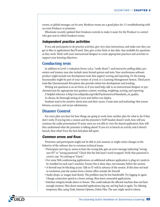 rooms, so global messages can be sent. Breakout rooms are a good place for 1:1 troubleshooting with
an event Producer or presenter.
Elluminate recently updated their breakout controls to make it easier for the Producer to control
who gets sent to which breakout rooms.
Independent practice activities
If you ask participants to do practice activities, give very clear instructions, and make sure they can
get to files or applications they’ll need. Also, give a time limit or due date. Stay available for questions
as they work. Work with your instructional designer to create appropriate practices and activities to
support your learning objectives.
Conducting tests
In addition to Level 1 evaluation forms (a.k.a.“smile sheets”) and interactive polling slides, pre-
senters and trainers may also include more formal quizzes and tests. Your synchronous software
product might include test development tools that support scoring and reporting. Or the testing
functionality might be part of your version of a tool, or a Learning Management System. Third party
tools like Questionmark Perception also provide robust test development and tracking.
Writing test questions is an art form, so if you need help, talk to an instructional designer or psy-
chometrician for appropriate test question content, wording, weighting, scoring, and reporting.
A helpful reference is http://en.wikipedia.org/wiki/Psychometrics#Standards_of_quality.
As always, do thorough testing of your tests before you deploy.
Students tend to be sensitive about tests and their scores. Create tests and technology that ensure
fairness, accuracy, and secure submissions.
Disaster Control
For every plan you have for how things are going to work, have another plan for what to do if they
don’t work. If you log into a session and the presenter’s VoIP headset doesn’t work, how will you
continue the audio presentation? If some users are not able to view the shared application, how will
they understand what the presenter is talking about? If you try to launch an activity and it doesn’t
launch, then what? Even the best-laid plans fall apart.
Common errors and fixes
Presenters and participants might not be able to join sessions or might notice changes in the
behavior of the software due to common technical issues.
• Participant can’t log in, seems to have the wrong link, gets an error message indicating “wrong
user ID” or “wrong password.” Check that the link hasn’t word-wrapped. Verify that password is
correct case. Try joining as “Guest.”
• For some Web conferencing applications, an additional software application (a plug-in) needs to
be installed on each user’s machine. Ensure this is done days, not minutes, before the session.
• A firewall may be blocking access. Talk to IT well in advance of the session. If this does not lead
to resolution, join the session from a home office outside the firewall
• Audio drops, or images load slowly. The problem may be low bandwidth. Try logging in again.
Change connection speed to a lower setting. Shut down unneeded applications.
• Interface integrity breaks down or freezes. This could indicate the affected machine does not have
enough memory. Shut down unneeded applications, log out, and log back in again. Try deleting
temporary files, using Tools, Internet Options, Delete Files. The user might need to reboot.
The eLearning Guild’s Handbook on Synchronous e-Learning 89
SHOWTIME! | CHAPTER 6
 