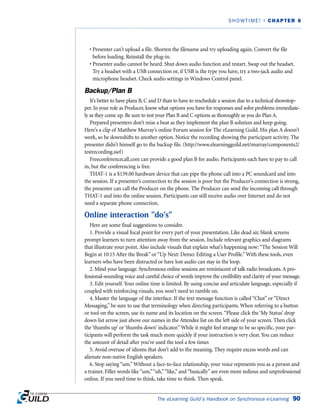• Presenter can’t upload a file. Shorten the filename and try uploading again. Convert the file
before loading. Reinstall the plug-in.
• Presenter audio cannot be heard. Shut down audio function and restart. Swap out the headset.
Try a headset with a USB connection or, if USB is the type you have, try a two-jack audio and
microphone headset. Check audio settings in Windows Control panel.
Backup/Plan B
It’s better to have plans B, C and D than to have to reschedule a session due to a technical showstop-
per. In your role as Producer, know what options you have for responses and solve problems immediate-
ly as they come up. Be sure to test your Plan B and C options as thoroughly as you do Plan A.
Prepared presenters don’t miss a beat as they implement the plan B solution and keep going.
Here’s a clip of Matthew Murray’s online Forum session for The eLearning Guild. His plan A doesn’t
work, so he downshifts to another option. Notice the recording showing the participant activity. The
presenter didn’t himself go to the backup file. (http://www.elearningguild.net/murray/components2/
testrecording.swf)
Freeconferencecall.com can provide a good plan B for audio. Participants each have to pay to call
in, but the conferencing is free.
THAT-1 is a $139.00 hardware device that can pipe the phone call into a PC soundcard and into
the session. If a presenter’s connection to the session is poor but the Producer’s connection is strong,
the presenter can call the Producer on the phone. The Producer can send the incoming call through
THAT-1 and into the online session. Participants can still receive audio over Internet and do not
need a separate phone connection.
Online interaction “do’s”
Here are some final suggestions to consider.
1. Provide a visual focal point for every part of your presentation. Like dead air, blank screens
prompt learners to turn attention away from the session. Include relevant graphics and diagrams
that illustrate your point. Also include visuals that explain what’s happening now: “The Session Will
Begin at 10:15 After the Break” or “Up Next: Demo: Editing a User Profile.”With these tools, even
learners who have been distracted or have lost audio can stay in the loop.
2. Mind your language. Synchronous online sessions are reminiscent of talk radio broadcasts.A pro-
fessional-sounding voice and careful choice of words improve the credibility and clarity of your message.
3. Edit yourself. Your online time is limited. By using concise and articulate language, especially if
coupled with reinforcing visuals, you won’t need to ramble on.
4. Master the language of the interface. If the text message function is called “Chat” or “Direct
Messaging,” be sure to use that terminology when directing participants. When referring to a button
or tool on the screen, use its name and its location on the screen.“Please click the ‘My Status’ drop
down list arrow just above our names in the Attendee list on the left side of your screen. Then click
the ‘thumbs up’ or ‘thumbs down’ indicator.”While it might feel strange to be so specific, your par-
ticipants will perform the task much more quickly if your instruction is very clear. You can reduce
the amount of detail after you’ve used the tool a few times
5. Avoid overuse of idioms that don’t add to the meaning. They require excess words and can
alienate non-native English speakers.
6. Stop saying “um.”Without a face-to-face relationship, your voice represents you as a person and
a trainer. Filler words like “um,”“uh,”“like,” and “basically” are even more tedious and unprofessional
online. If you need time to think, take time to think. Then speak.
The eLearning Guild’s Handbook on Synchronous e-Learning 90
SHOWTIME! | CHAPTER 6
 