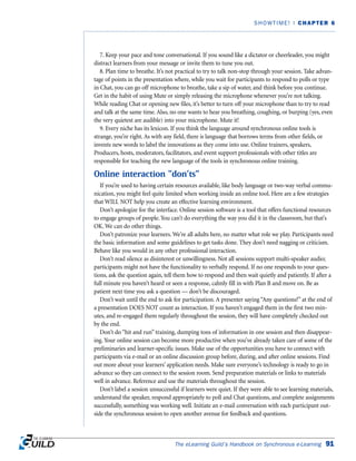 7. Keep your pace and tone conversational. If you sound like a dictator or cheerleader, you might
distract learners from your message or invite them to tune you out.
8. Plan time to breathe. It’s not practical to try to talk non-stop through your session. Take advan-
tage of points in the presentation where, while you wait for participants to respond to polls or type
in Chat, you can go off microphone to breathe, take a sip of water, and think before you continue.
Get in the habit of using Mute or simply releasing the microphone whenever you’re not talking.
While reading Chat or opening new files, it’s better to turn off your microphone than to try to read
and talk at the same time. Also, no one wants to hear you breathing, coughing, or burping (yes, even
the very quietest are audible) into your microphone. Mute it!
9. Every niche has its lexicon. If you think the language around synchronous online tools is
strange, you’re right. As with any field, there is language that borrows terms from other fields, or
invents new words to label the innovations as they come into use. Online trainers, speakers,
Producers, hosts, moderators, facilitators, and event support professionals with other titles are
responsible for teaching the new language of the tools in synchronous online training.
Online interaction “don’ts”
If you’re used to having certain resources available, like body language or two-way verbal commu-
nication, you might feel quite limited when working inside an online tool. Here are a few strategies
that WILL NOT help you create an effective learning environment.
Don’t apologize for the interface. Online session software is a tool that offers functional resources
to engage groups of people. You can’t do everything the way you did it in the classroom, but that’s
OK. We can do other things.
Don’t patronize your learners. We’re all adults here, no matter what role we play. Participants need
the basic information and some guidelines to get tasks done. They don’t need nagging or criticism.
Behave like you would in any other professional interaction.
Don’t read silence as disinterest or unwillingness. Not all sessions support multi-speaker audio;
participants might not have the functionality to verbally respond. If no one responds to your ques-
tions, ask the question again, tell them how to respond and then wait quietly and patiently. If after a
full minute you haven’t heard or seen a response, calmly fill in with Plan B and move on. Be as
patient next time you ask a question — don’t be discouraged.
Don’t wait until the end to ask for participation. A presenter saying “Any questions?” at the end of
a presentation DOES NOT count as interaction. If you haven’t engaged them in the first two min-
utes, and re-engaged them regularly throughout the session, they will have completely checked out
by the end.
Don’t do “hit and run” training, dumping tons of information in one session and then disappear-
ing. Your online session can become more productive when you’ve already taken care of some of the
preliminaries and learner-specific issues. Make use of the opportunities you have to connect with
participants via e-mail or an online discussion group before, during, and after online sessions. Find
out more about your learners’ application needs. Make sure everyone’s technology is ready to go in
advance so they can connect to the session room. Send preparation materials or links to materials
well in advance. Reference and use the materials throughout the session.
Don’t label a session unsuccessful if learners were quiet. If they were able to see learning materials,
understand the speaker, respond appropriately to poll and Chat questions, and complete assignments
successfully, something was working well. Initiate an e-mail conversation with each participant out-
side the synchronous session to open another avenue for feedback and questions.
The eLearning Guild’s Handbook on Synchronous e-Learning 91
SHOWTIME! | CHAPTER 6
 