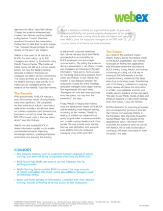 CORPORATE HEADQUARTERS: WebEx Communications, Inc., 3979 Freedom Circle, Santa Clara, CA 95054 USA Tel: +1.408.435.7000 Fax: 1.408.496.4353
©2005 WebEx Communications, Inc. All rights reserved. All other trademarks are the property of their respective owners.
WebEx and the WebEx logo are registered trademarks of WebEx Communications, Inc.
right from his office,” says Van Holmes.
To keep the audience interested and
involved, Van Holmes used the WebEx
polling feature. “I asked attendees
questions throughout the presentation,
inviting them to raise their hands to answer.
Then I showed the percentages for each
answer on the spot,” she explains.
WebEx is now used for all rollouts at
BUCA. For each rollout, up to 400
managers are trained by three hosts using
WebEx Training Center. “The traditional
rollout books are still sent out two weeks
before, but now the WebEx meeting
schedule is listed in the books so
managers can attend at their convenience.
The books are there as a reference, but
the WebEx training is what we rely on to
make sure our managers get the real
essence of the material,” says Van Holmes.
The Benefits
With approximately 20 BUCA rollouts a
year, the business results of using WebEx
have been significant. “We completed
our first online lunch rollout in less than a
week when normally it would have taken
our culinary supervisors and divisional vice
presidents a month of travel. We saved
$30,000 in travel costs in that one rollout
alone,” says Van Holmes.
WebEx has also enabled BUCA to
deliver information quickly, and in smaller,
concentrated amounts, improving
knowledge retention, speeding employee
productivity and ensuring that training
is aligned with corporate objectives.
Van Holmes has also found that WebEx
provides built-in accountability for
BUCA employees and encourages
communication. “By polling the audience
during a presentation, I can check to make
sure managers are focusing on the right
information. There are no more excuses
for not doing what’s being asked of them,”
states Van Holmes. In fact, WebEx has
enabled a new dialogue between the
restaurants. During the online meetings,
restaurant managers have begun sharing
their experiences with each other.
“Managers can now learn best practices
from their peers, not only from the
presenters,” she says.
Finally, WebEx is helping Van Holmes
meet the development needs of the BUCA
staff by enabling more frequent training.
According to Van Holmes, “WebEx is
helping us achieve our organizational
goals: to grow sales, increase profitability
and provide ongoing development of our
people. We now provide more training
than we ever did before. And everyone
loves WebEx, from the restaurant
managers to our COO and CEO.”
The Future
As a result of the significant impact
WebEx Training Center has already made
on the BUCA organization, Van Holmes
is focused on finding new applications
that will further streamline and improve
BUCA training. Using WebEx, Van Holmes
is planning on cutting out a full day of
training at BUCA University, a six-day
in-person training conference that takes
place four to six times a year. Transitioning
part of the training conference to ongoing
online classes will deliver the information
in smaller, more palatable amounts and
enable users to advance at their own pace.
“We plan to use WebEx hands-on labs and
breakout sessions to make these trainings
even more robust,” says Van Holmes.
BUCA’s dedication to improving processes
and providing better services is what led
Van Holmes to incorporate WebEx in
the first place. Now she looks forward to
having WebEx help her execute on her
department’s vision. “We haven’t even
scratched the surface of what we can do
with WebEx. We’re really excited about
coming up with even more ideas to meet
our goals,” she says.
WebEx is helping us achieve our organizational goals: to grow sales,
increase profitability and provide ongoing development of our people.
We now provide more training than we ever did before. And everyone
loves WebEx, from the restaurant managers to our COO and CEO.
—Lori Van Holmes, VP of Training and People Development
HIGHLIGHTS
New program materials sent to restaurant managers required in-person
training, and were not being incorporated effectively by BUCA staff.
BUCA found that WebEx was easy to use and integrate into its
existing processes.
WebEx Training Center enabled BUCA to convert the large amounts
of rollout information into short, online presentations managers could
conveniently attend.
Better and faster delivery of information, combined with more frequent
training, ensures uniformity of service across all 104 restaurants.
•
•
•
•
SS-106-0306
 